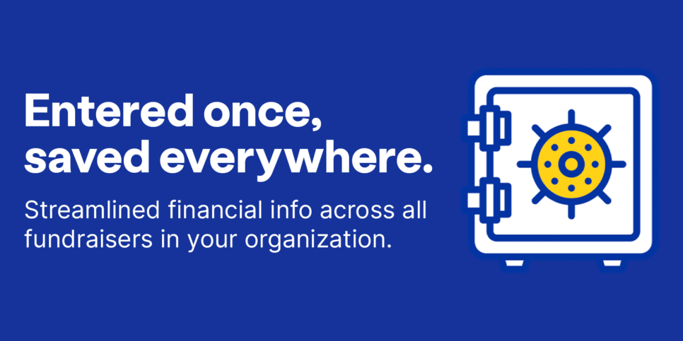 Entered once saved everywhere. Streamlined financial info across all fundraisers in your organization